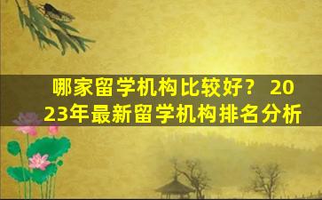 哪家留学机构比较好？ 2023年最新留学机构排名分析